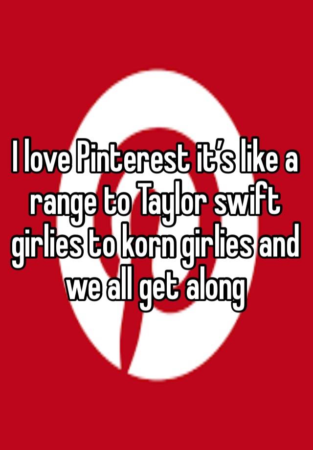 I love Pinterest it’s like a range to Taylor swift girlies to korn girlies and we all get along