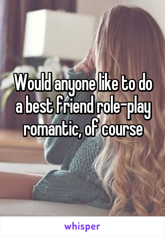 Would anyone like to do a best friend role-play romantic, of course
