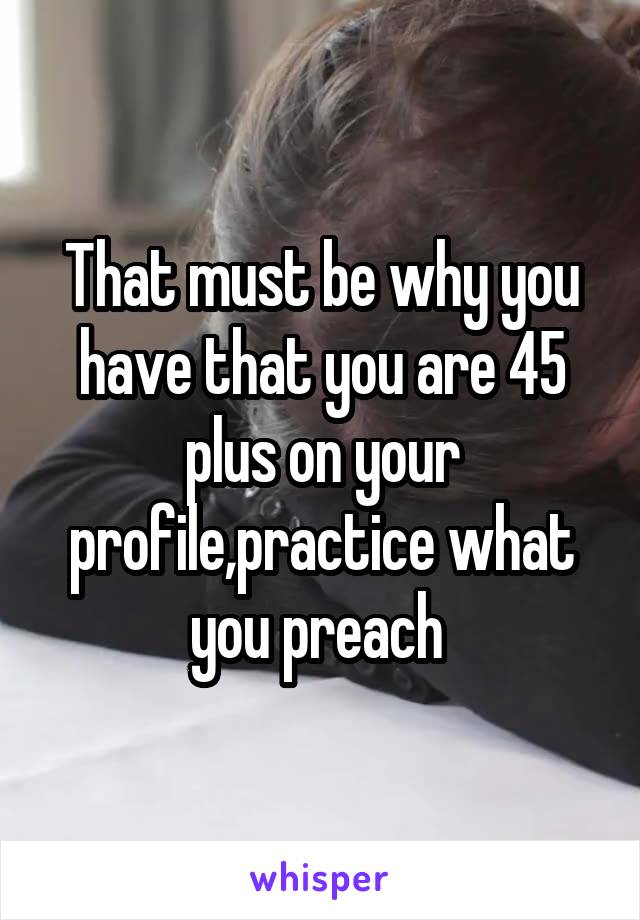 That must be why you have that you are 45 plus on your profile,practice what you preach 