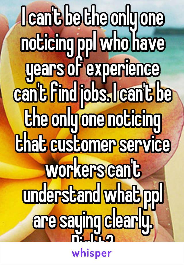 I can't be the only one noticing ppl who have years of experience can't find jobs. I can't be the only one noticing that customer service workers can't understand what ppl are saying clearly. Right?