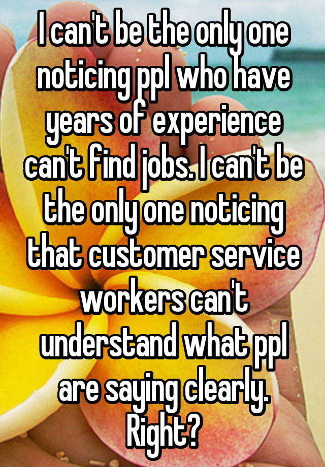 I can't be the only one noticing ppl who have years of experience can't find jobs. I can't be the only one noticing that customer service workers can't understand what ppl are saying clearly. Right?