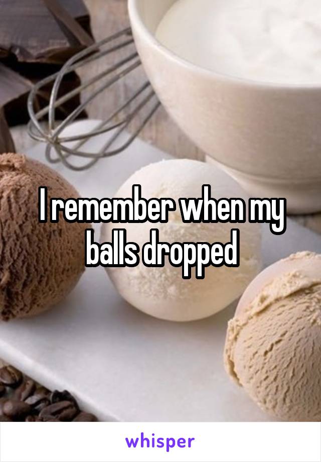 I remember when my balls dropped