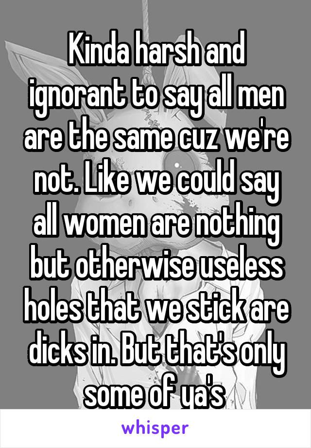 Kinda harsh and ignorant to say all men are the same cuz we're not. Like we could say all women are nothing but otherwise useless holes that we stick are dicks in. But that's only some of ya's 