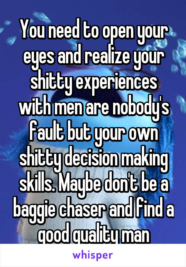 You need to open your eyes and realize your shitty experiences with men are nobody's fault but your own shitty decision making skills. Maybe don't be a baggie chaser and find a good quality man