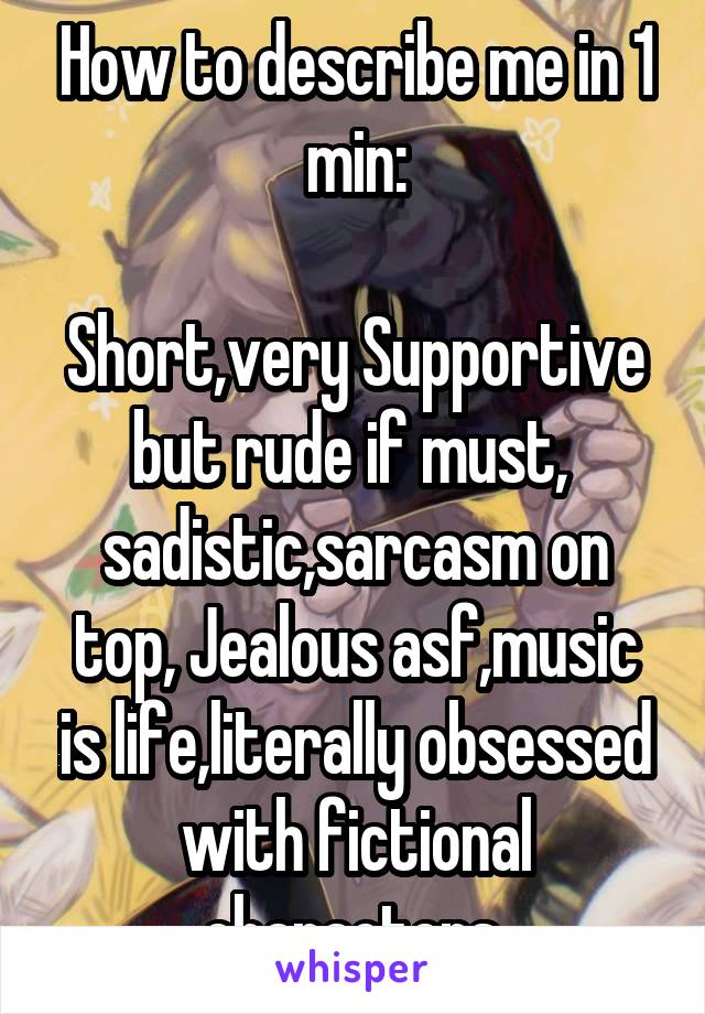 How to describe me in 1 min:

Short,very Supportive but rude if must,  sadistic,sarcasm on top, Jealous asf,music is life,literally obsessed with fictional characters.