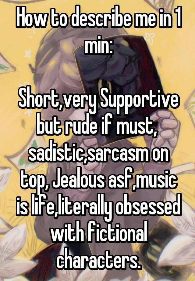 How to describe me in 1 min:

Short,very Supportive but rude if must,  sadistic,sarcasm on top, Jealous asf,music is life,literally obsessed with fictional characters.