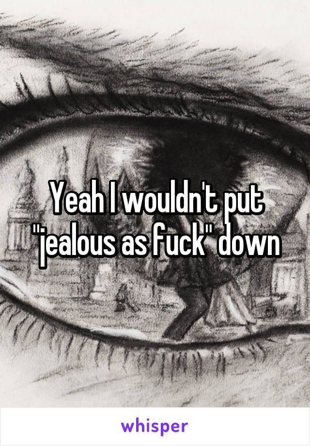 Yeah I wouldn't put "jealous as fuck" down