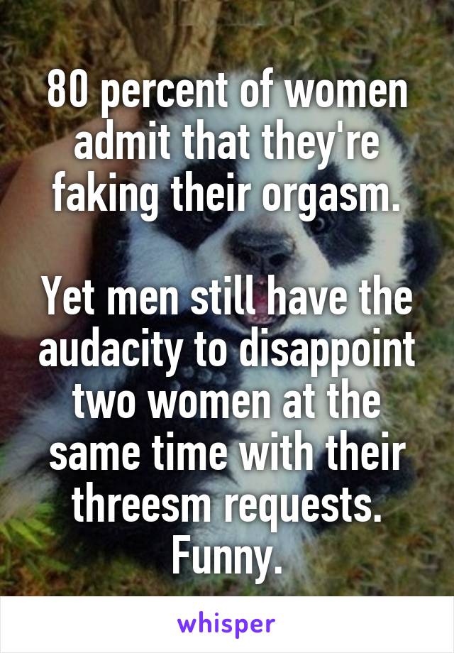 80 percent of women admit that they're faking their orgasm.

Yet men still have the audacity to disappoint two women at the same time with their
threesm requests.
Funny.