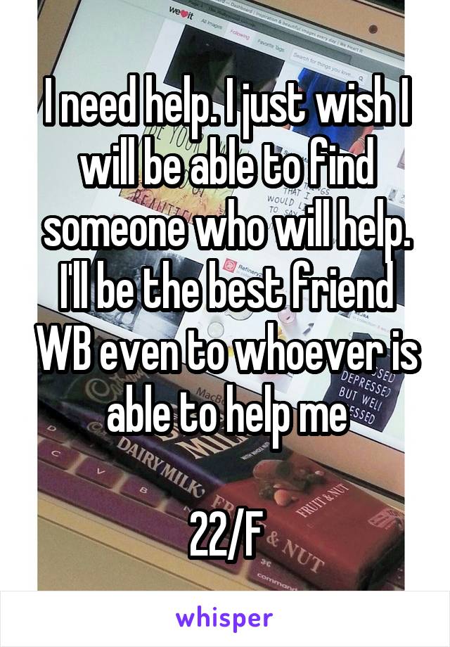 I need help. I just wish I will be able to find someone who will help. I'll be the best friend WB even to whoever is able to help me

22/F