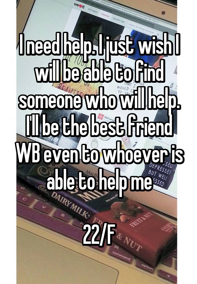 I need help. I just wish I will be able to find someone who will help. I'll be the best friend WB even to whoever is able to help me

22/F