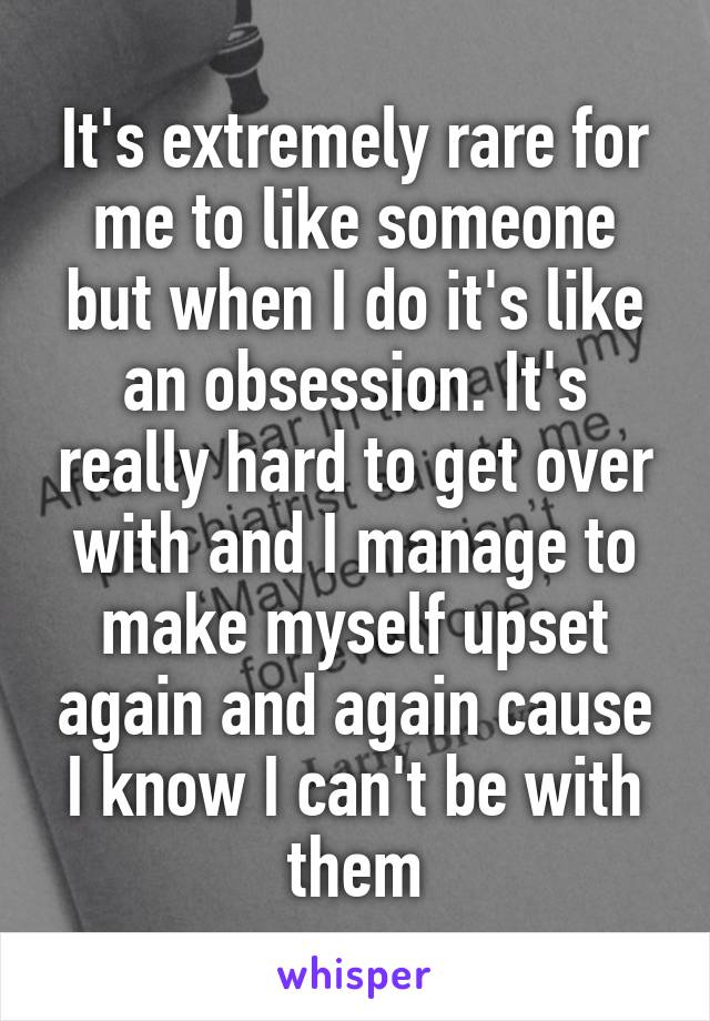 It's extremely rare for me to like someone but when I do it's like an obsession. It's really hard to get over with and I manage to make myself upset again and again cause I know I can't be with them