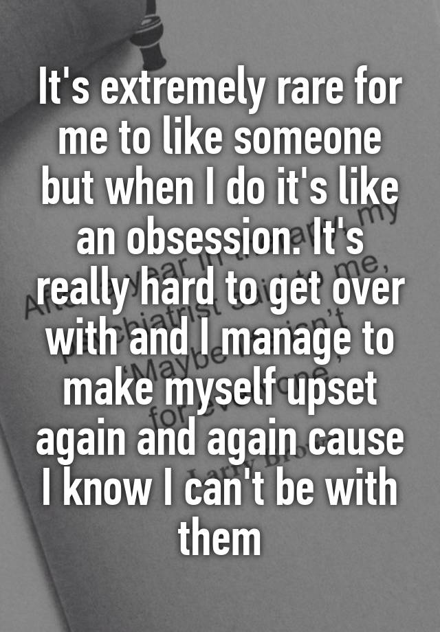 It's extremely rare for me to like someone but when I do it's like an obsession. It's really hard to get over with and I manage to make myself upset again and again cause I know I can't be with them