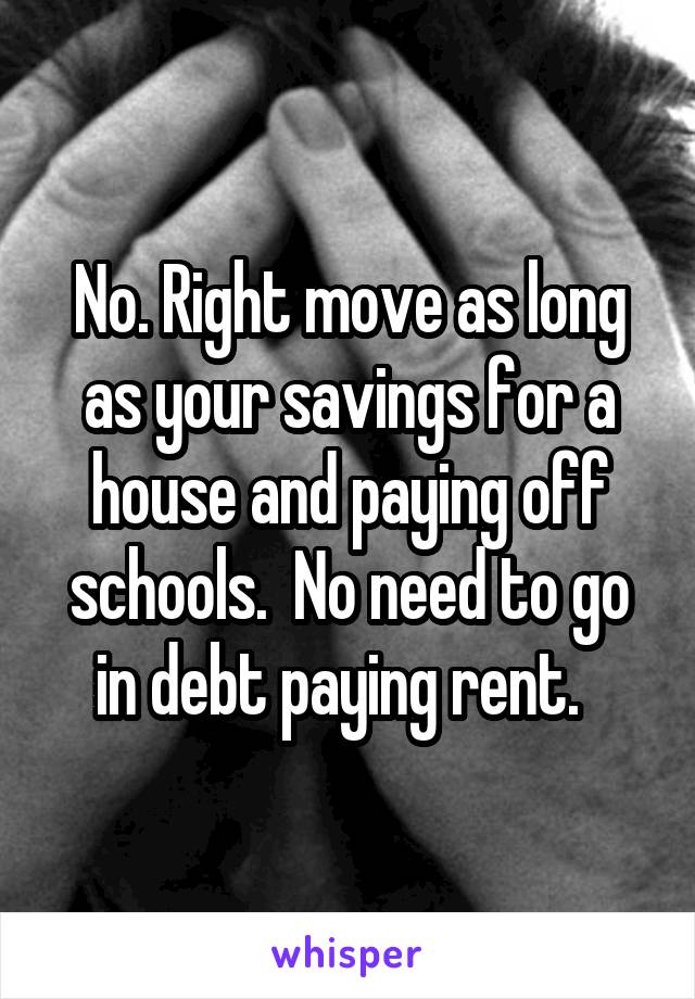 No. Right move as long as your savings for a house and paying off schools.  No need to go in debt paying rent.  