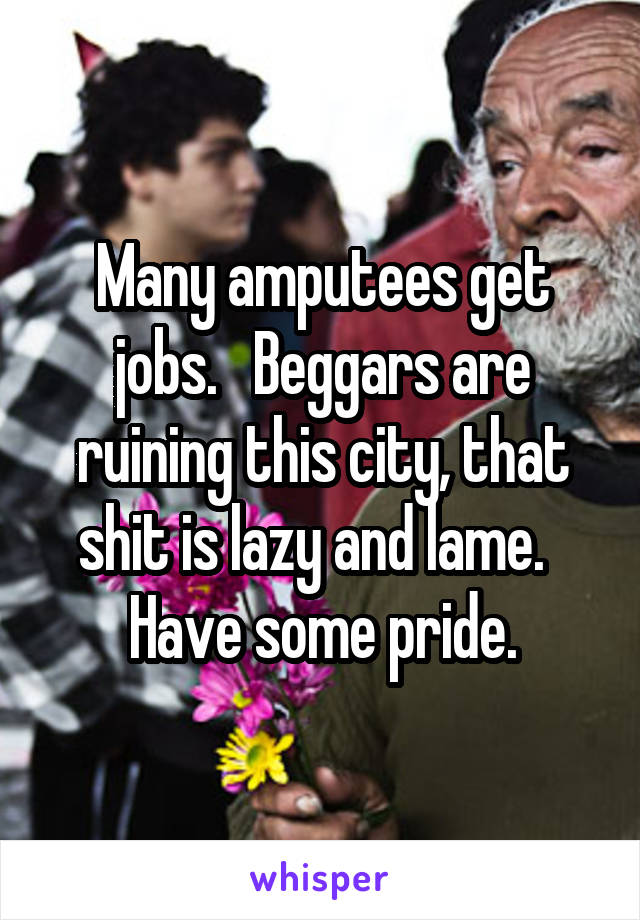 Many amputees get jobs.   Beggars are ruining this city, that shit is lazy and lame.   Have some pride.