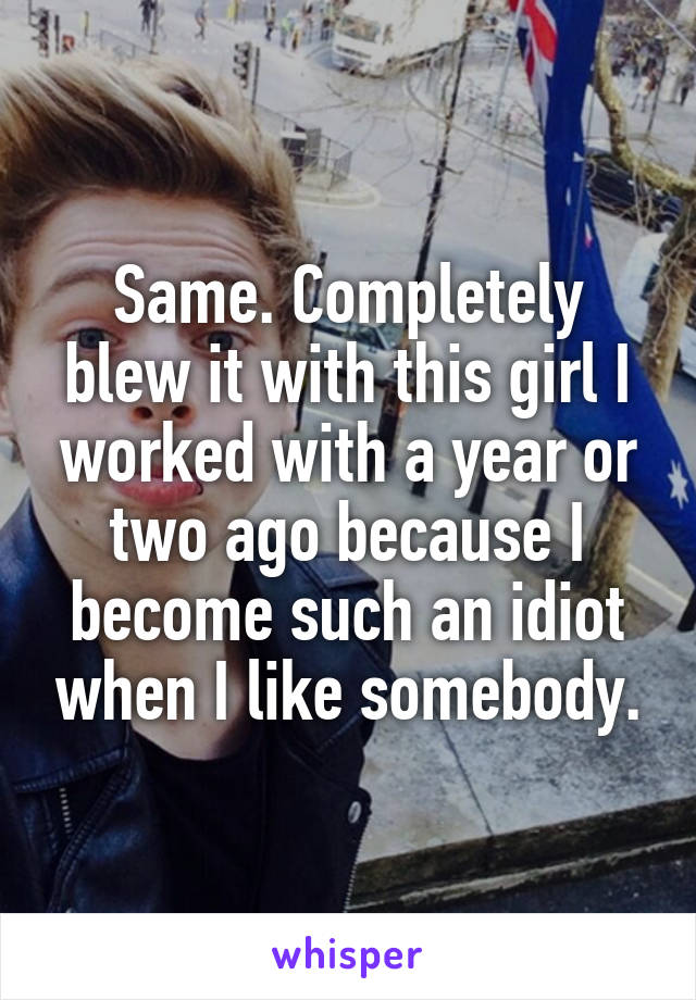 Same. Completely blew it with this girl I worked with a year or two ago because I become such an idiot when I like somebody.