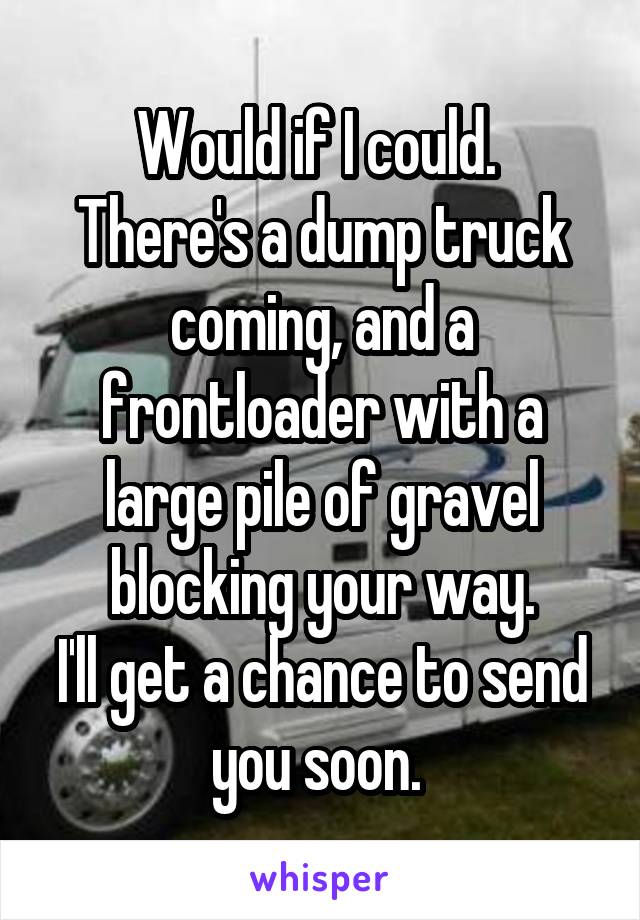 Would if I could. 
There's a dump truck coming, and a frontloader with a large pile of gravel blocking your way.
I'll get a chance to send you soon. 