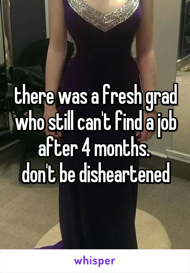 there was a fresh grad who still can't find a job after 4 months. 
don't be disheartened