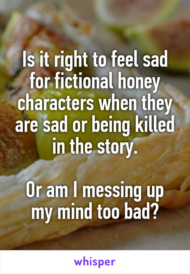 Is it right to feel sad for fictional honey characters when they are sad or being killed in the story.

Or am I messing up my mind too bad?