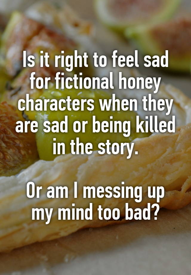 Is it right to feel sad for fictional honey characters when they are sad or being killed in the story.

Or am I messing up my mind too bad?