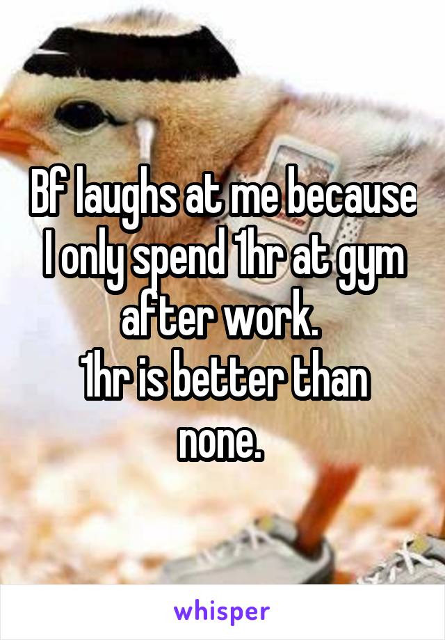 Bf laughs at me because I only spend 1hr at gym after work. 
1hr is better than none. 