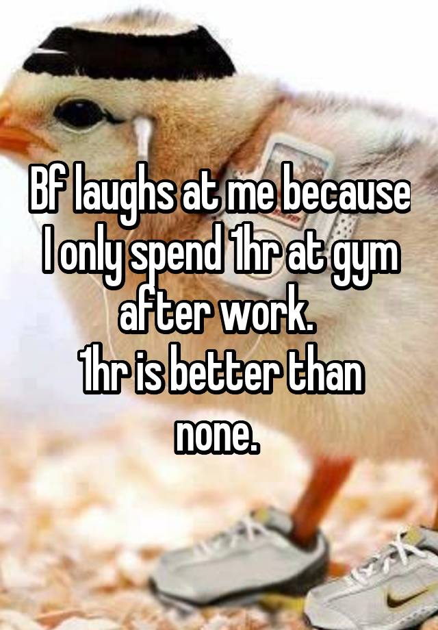 Bf laughs at me because I only spend 1hr at gym after work. 
1hr is better than none. 