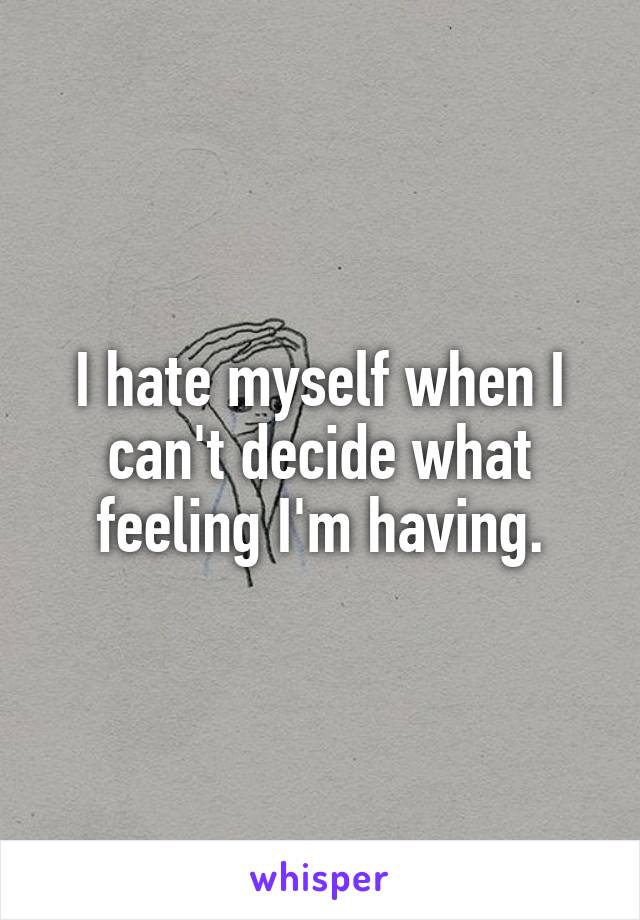 I hate myself when I can't decide what feeling I'm having.