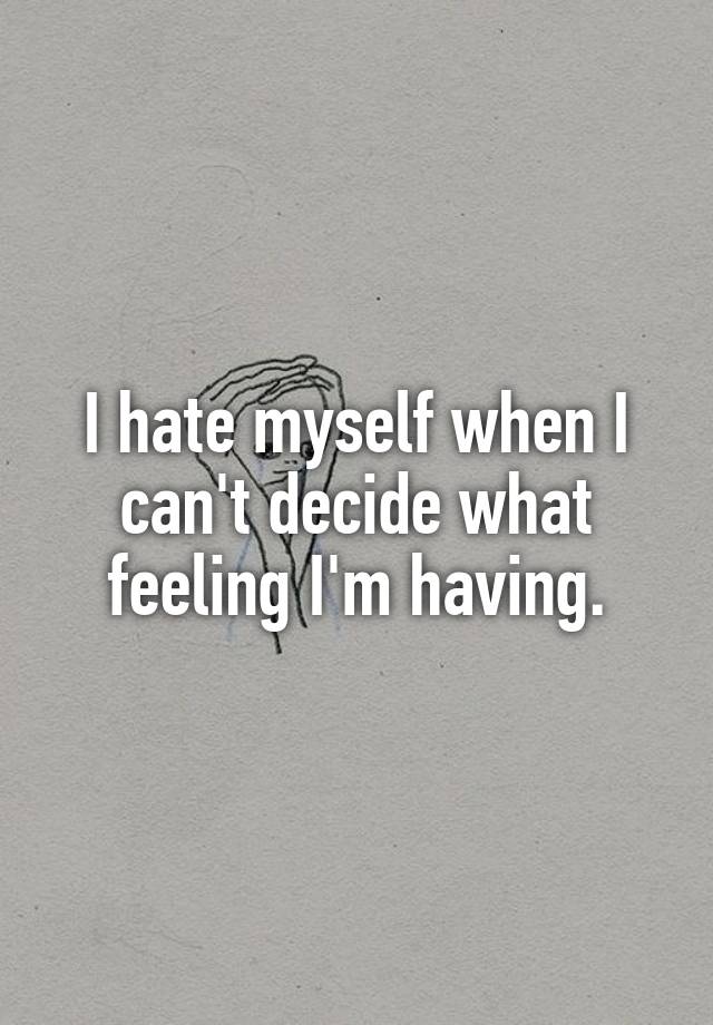 I hate myself when I can't decide what feeling I'm having.