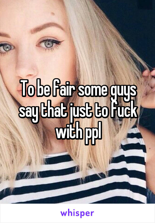 To be fair some guys say that just to fuck with ppl