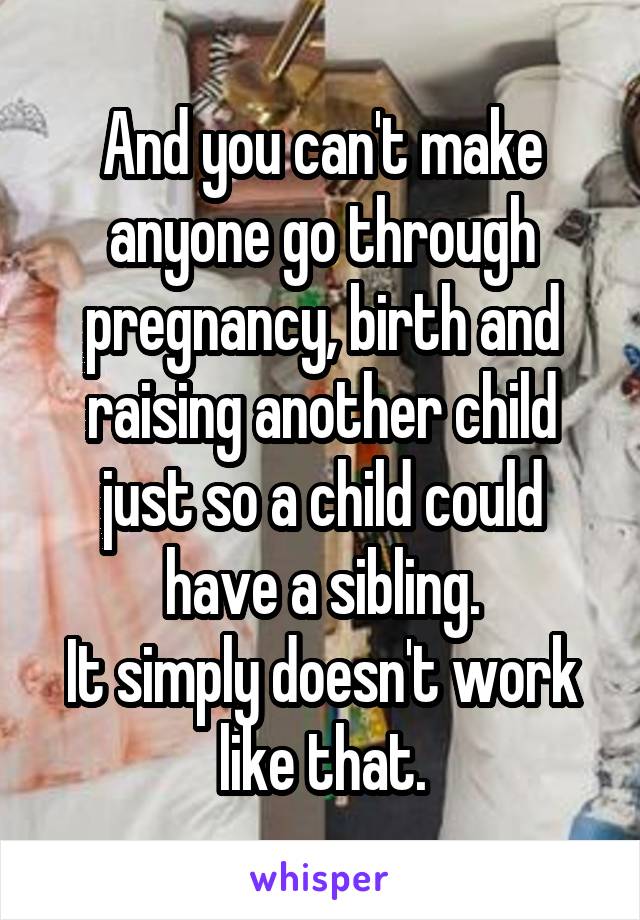 And you can't make anyone go through pregnancy, birth and raising another child just so a child could have a sibling.
It simply doesn't work like that.