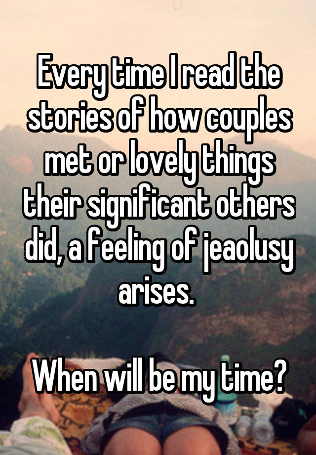 Every time I read the stories of how couples met or lovely things their significant others did, a feeling of jeaolusy arises. 

When will be my time?