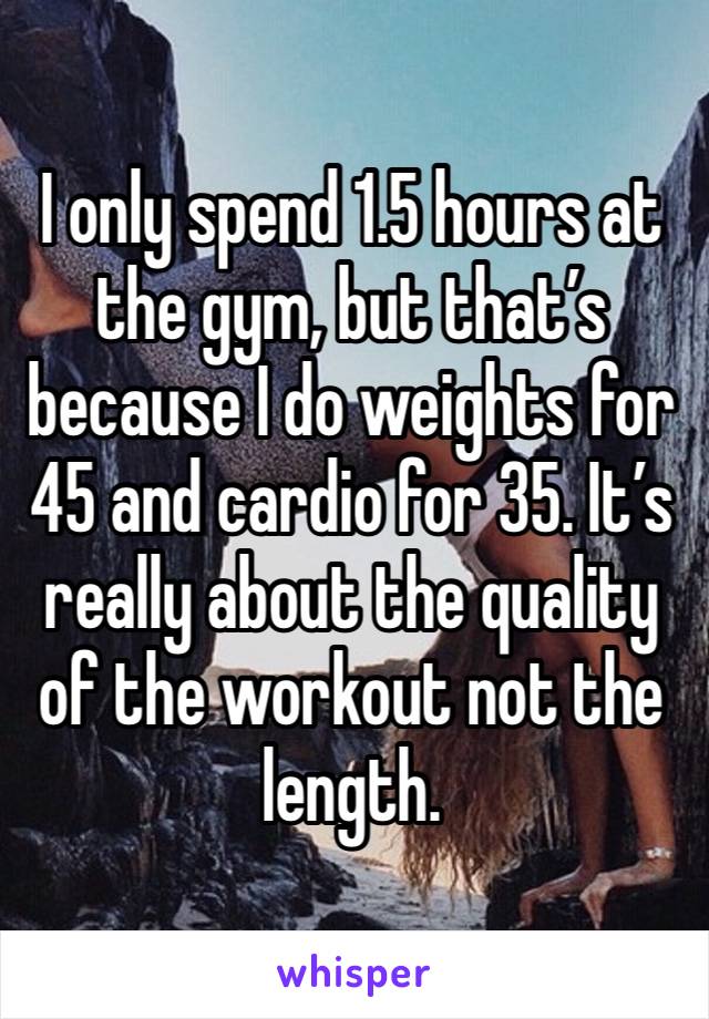 I only spend 1.5 hours at the gym, but that’s because I do weights for 45 and cardio for 35. It’s really about the quality of the workout not the length. 