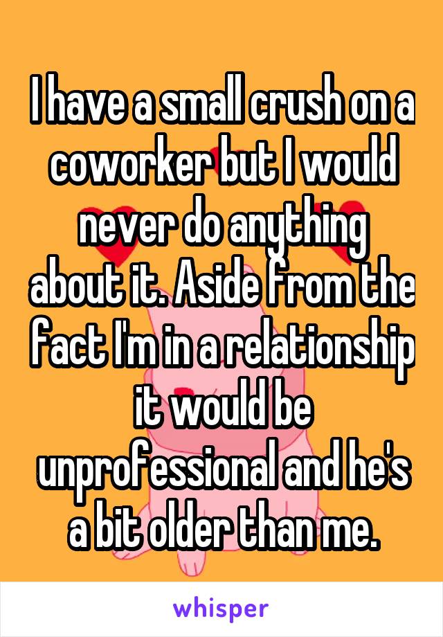 I have a small crush on a coworker but I would never do anything about it. Aside from the fact I'm in a relationship it would be unprofessional and he's a bit older than me.