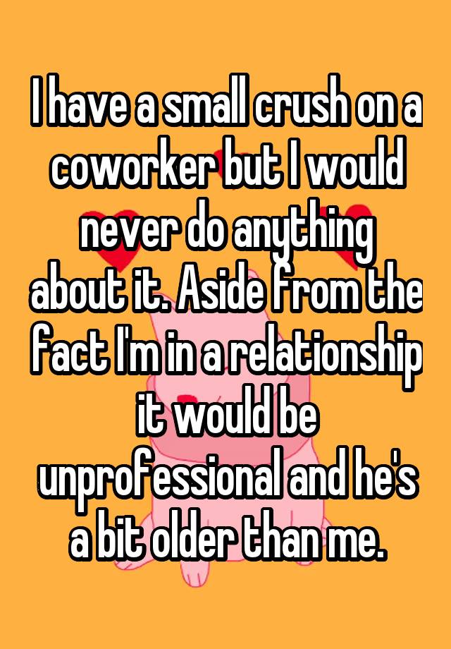 I have a small crush on a coworker but I would never do anything about it. Aside from the fact I'm in a relationship it would be unprofessional and he's a bit older than me.