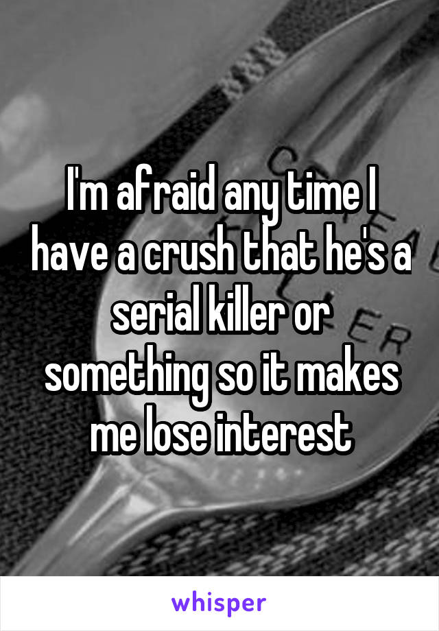 I'm afraid any time I have a crush that he's a serial killer or something so it makes me lose interest