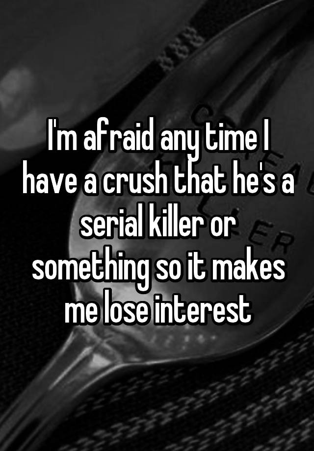 I'm afraid any time I have a crush that he's a serial killer or something so it makes me lose interest