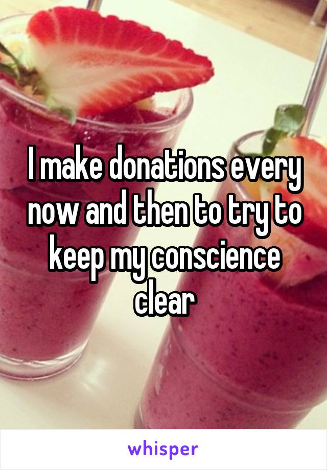 I make donations every now and then to try to keep my conscience clear