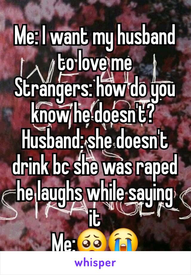 Me: I want my husband to love me
Strangers: how do you know he doesn't? 
Husband: she doesn't drink bc she was raped  he laughs while saying it
Me:🥺😭