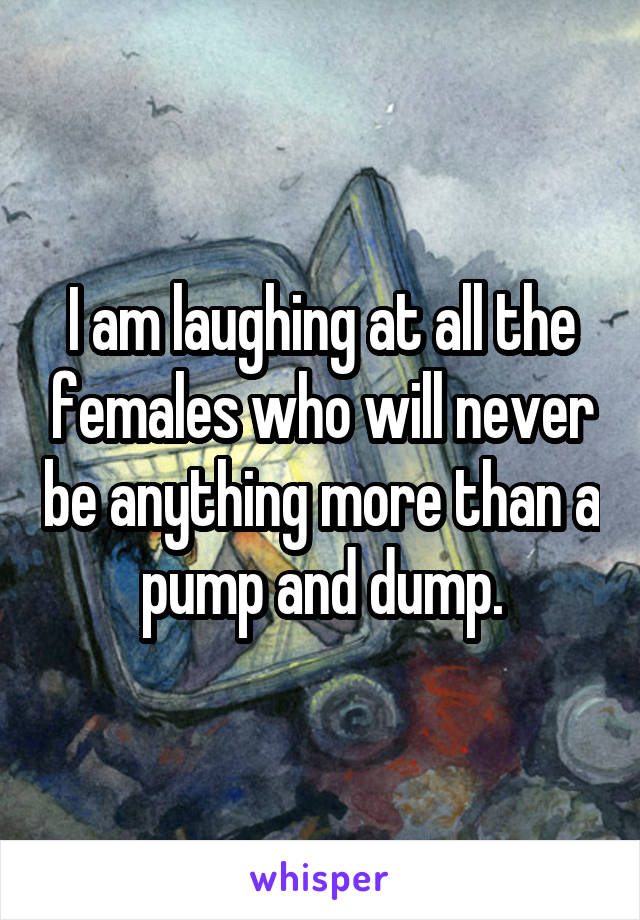 I am laughing at all the females who will never be anything more than a pump and dump.