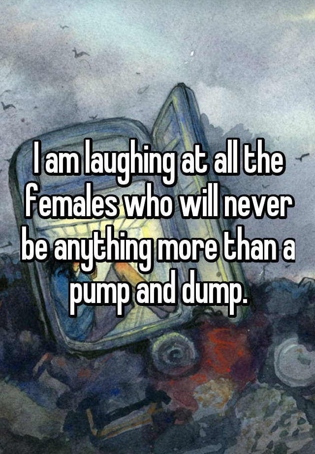 I am laughing at all the females who will never be anything more than a pump and dump.