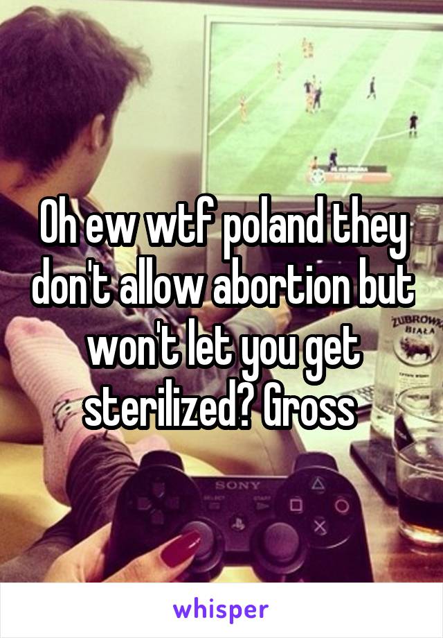 Oh ew wtf poland they don't allow abortion but won't let you get sterilized? Gross 