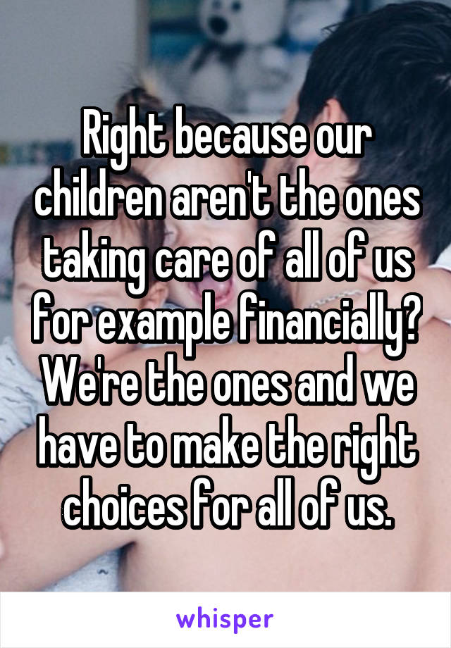 Right because our children aren't the ones taking care of all of us for example financially?
We're the ones and we have to make the right choices for all of us.