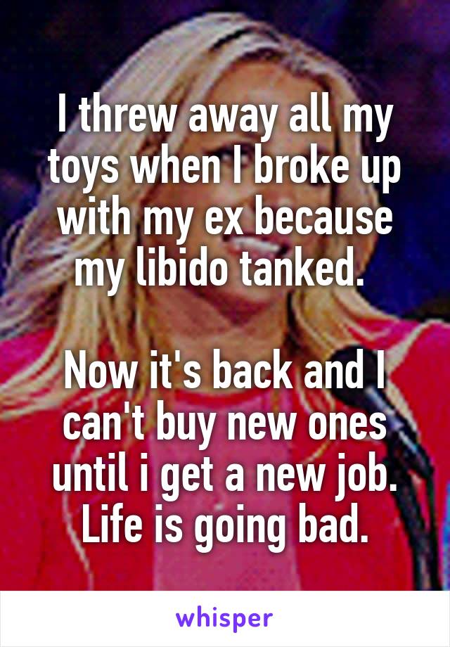 I threw away all my toys when I broke up with my ex because my libido tanked. 

Now it's back and I can't buy new ones until i get a new job. Life is going bad.