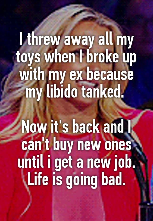 I threw away all my toys when I broke up with my ex because my libido tanked. 

Now it's back and I can't buy new ones until i get a new job. Life is going bad.