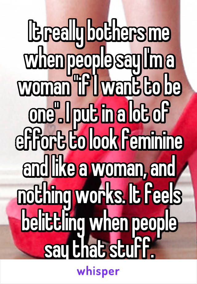 It really bothers me when people say I'm a woman "if I want to be one". I put in a lot of effort to look feminine and like a woman, and nothing works. It feels belittling when people say that stuff.