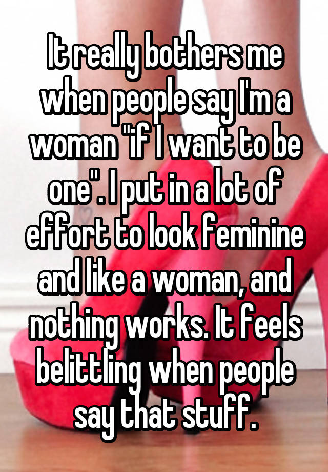 It really bothers me when people say I'm a woman "if I want to be one". I put in a lot of effort to look feminine and like a woman, and nothing works. It feels belittling when people say that stuff.