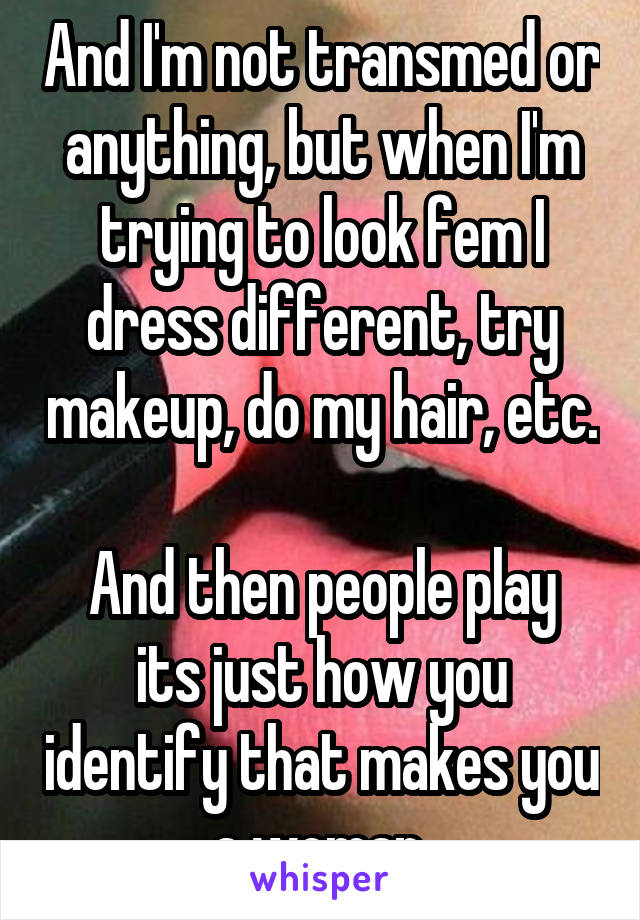 And I'm not transmed or anything, but when I'm trying to look fem I dress different, try makeup, do my hair, etc. 
And then people play its just how you identify that makes you a woman.