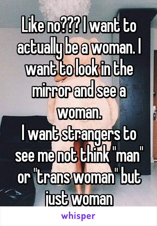 Like no??? I want to actually be a woman. I want to look in the mirror and see a woman.
I want strangers to see me not think "man" or "trans woman" but just woman