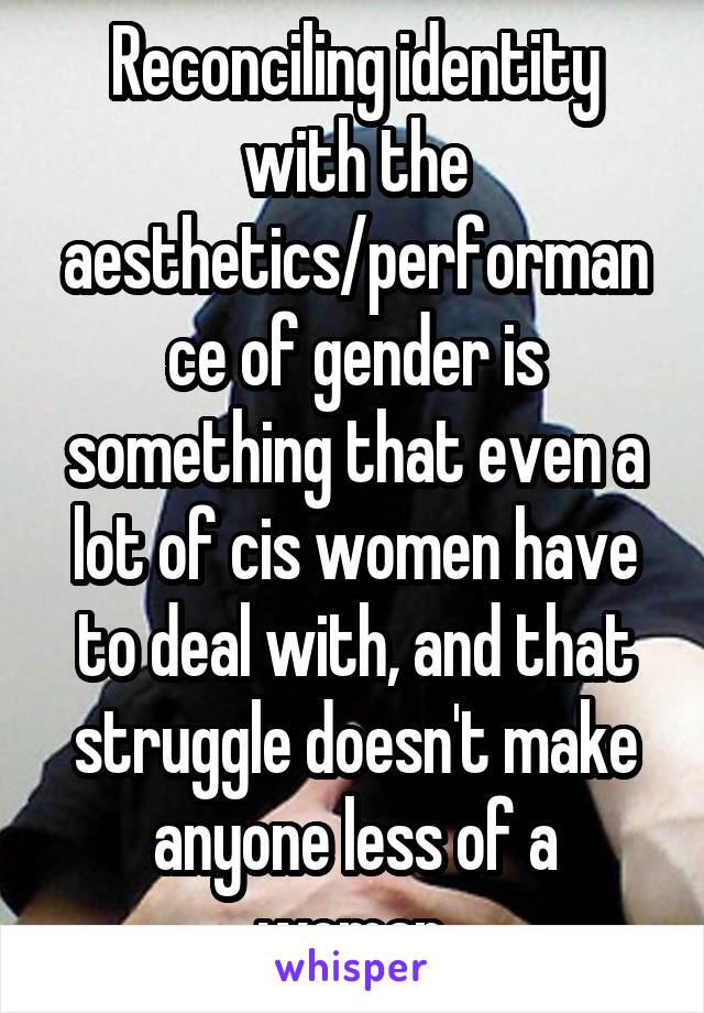 Reconciling identity with the aesthetics/performance of gender is something that even a lot of cis women have to deal with, and that struggle doesn't make anyone less of a woman.