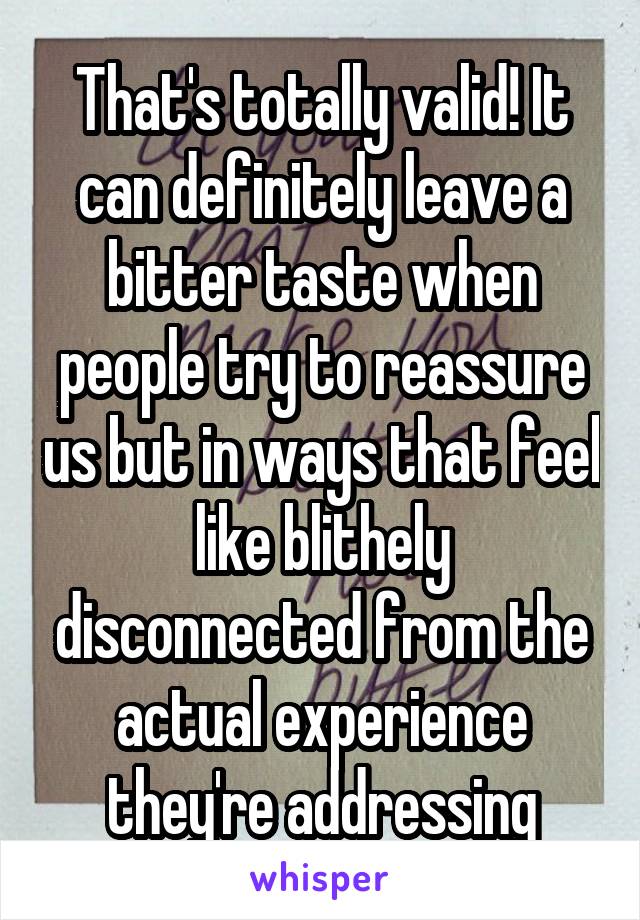 That's totally valid! It can definitely leave a bitter taste when people try to reassure us but in ways that feel like blithely disconnected from the actual experience they're addressing