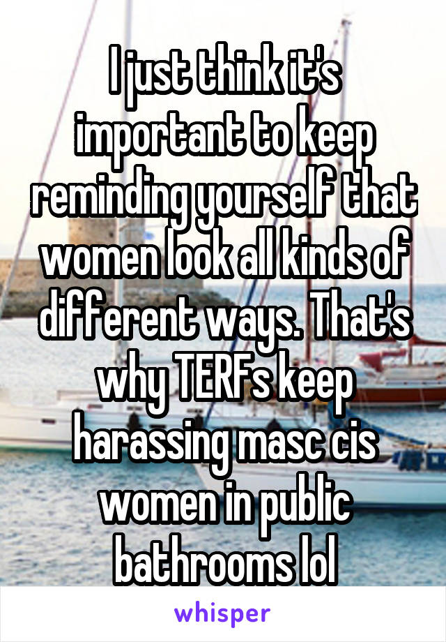 I just think it's important to keep reminding yourself that women look all kinds of different ways. That's why TERFs keep harassing masc cis women in public bathrooms lol